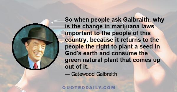 So when people ask Galbraith, why is the change in marijuana laws important to the people of this country, because it returns to the people the right to plant a seed in God's earth and consume the green natural plant