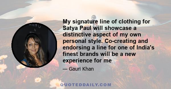 My signature line of clothing for Satya Paul will showcase a distinctive aspect of my own personal style. Co-creating and endorsing a line for one of India's finest brands will be a new experience for me