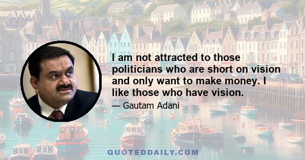 I am not attracted to those politicians who are short on vision and only want to make money. I like those who have vision.