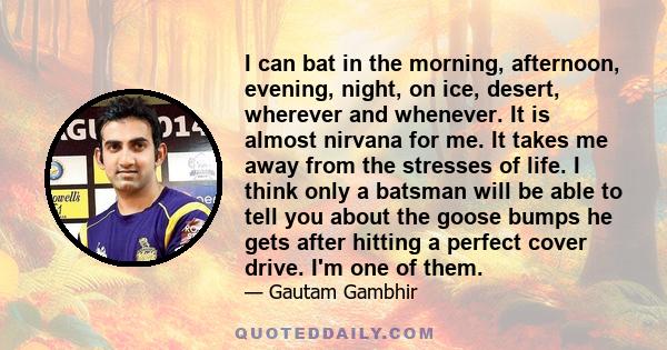 I can bat in the morning, afternoon, evening, night, on ice, desert, wherever and whenever. It is almost nirvana for me. It takes me away from the stresses of life. I think only a batsman will be able to tell you about