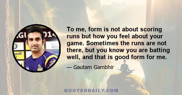 To me, form is not about scoring runs but how you feel about your game. Sometimes the runs are not there, but you know you are batting well, and that is good form for me.