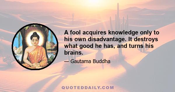 A fool acquires knowledge only to his own disadvantage. It destroys what good he has, and turns his brains.