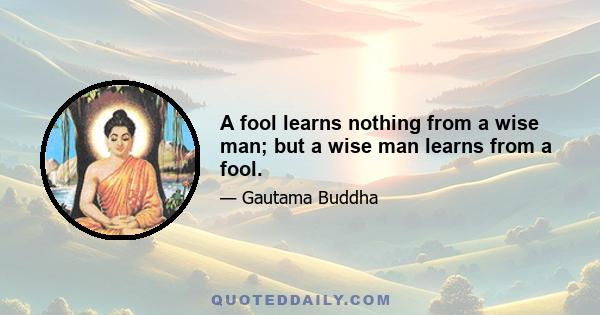 A fool learns nothing from a wise man; but a wise man learns from a fool.