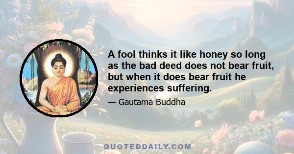 A fool thinks it like honey so long as the bad deed does not bear fruit, but when it does bear fruit he experiences suffering.