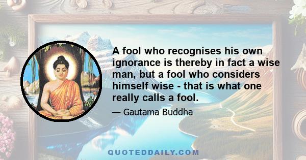 A fool who recognises his own ignorance is thereby in fact a wise man, but a fool who considers himself wise - that is what one really calls a fool.