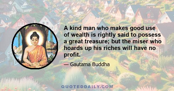 A kind man who makes good use of wealth is rightly said to possess a great treasure; but the miser who hoards up his riches will have no profit.