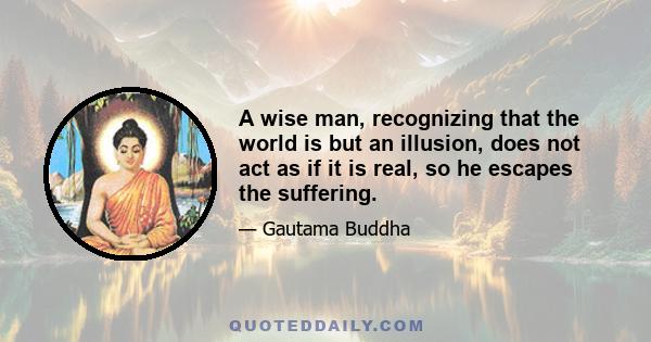 A wise man, recognizing that the world is but an illusion, does not act as if it is real, so he escapes the suffering.