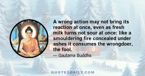 A wrong action may not bring its reaction at once, even as fresh milk turns not sour at once: like a smouldering fire concealed under ashes it consumes the wrongdoer, the fool.