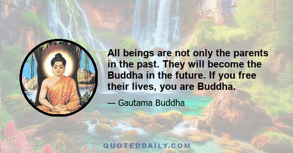 All beings are not only the parents in the past. They will become the Buddha in the future. If you free their lives, you are Buddha.