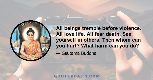 All beings tremble before violence. All love life. All fear death. See yourself in others. Then whom can you hurt? What harm can you do?