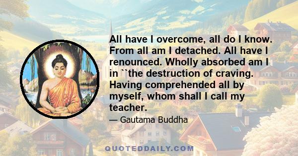 All have I overcome, all do I know. From all am I detached. All have I renounced. Wholly absorbed am I in ``the destruction of craving. Having comprehended all by myself, whom shall I call my teacher.