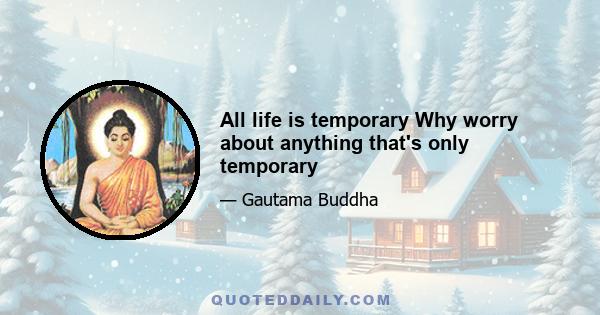 All life is temporary Why worry about anything that's only temporary