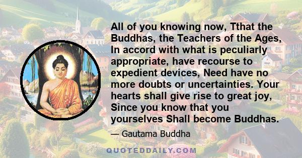 All of you knowing now, Tthat the Buddhas, the Teachers of the Ages, In accord with what is peculiarly appropriate, have recourse to expedient devices, Need have no more doubts or uncertainties. Your hearts shall give