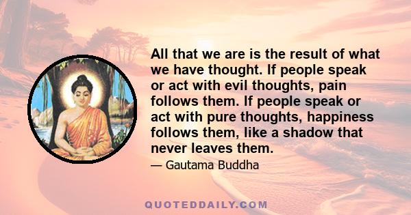 All that we are is the result of what we have thought. If people speak or act with evil thoughts, pain follows them. If people speak or act with pure thoughts, happiness follows them, like a shadow that never leaves