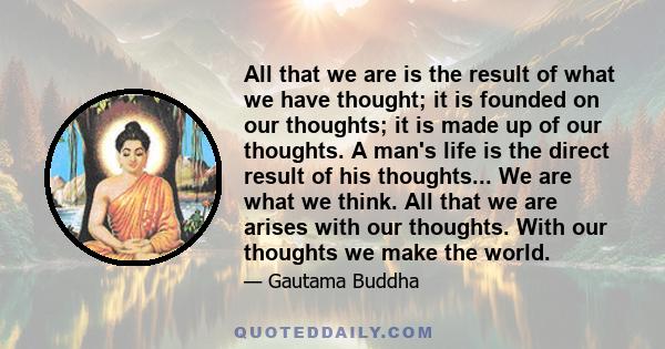 All that we are is the result of what we have thought; it is founded on our thoughts; it is made up of our thoughts. A man's life is the direct result of his thoughts... We are what we think. All that we are arises with 