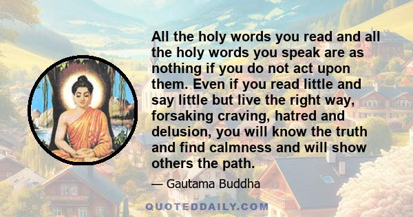 All the holy words you read and all the holy words you speak are as nothing if you do not act upon them. Even if you read little and say little but live the right way, forsaking craving, hatred and delusion, you will