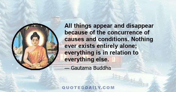 All things appear and disappear because of the concurrence of causes and conditions. Nothing ever exists entirely alone; everything is in relation to everything else.