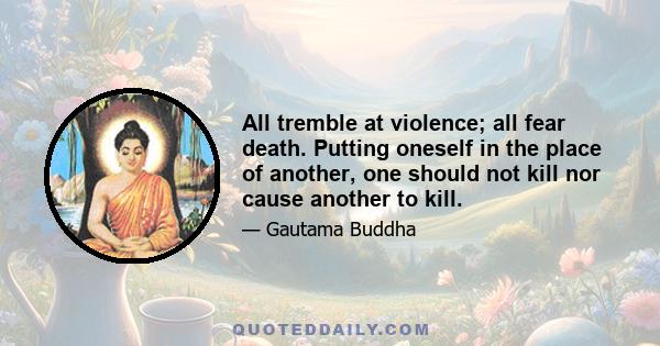 All tremble at violence; all fear death. Putting oneself in the place of another, one should not kill nor cause another to kill.