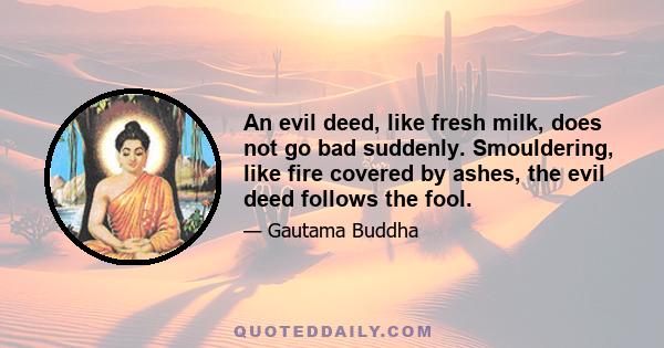 An evil deed, like fresh milk, does not go bad suddenly. Smouldering, like fire covered by ashes, the evil deed follows the fool.