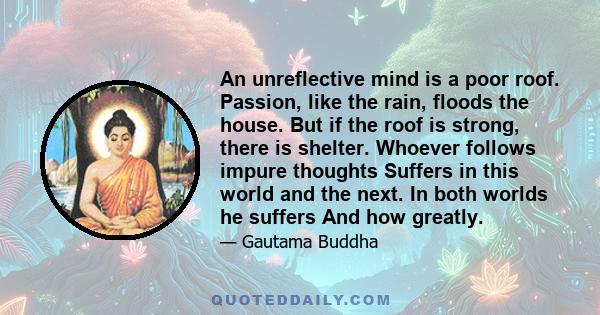 An unreflective mind is a poor roof. Passion, like the rain, floods the house. But if the roof is strong, there is shelter. Whoever follows impure thoughts Suffers in this world and the next. In both worlds he suffers