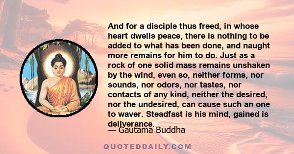 And for a disciple thus freed, in whose heart dwells peace, there is nothing to be added to what has been done, and naught more remains for him to do. Just as a rock of one solid mass remains unshaken by the wind, even