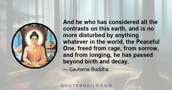 And he who has considered all the contrasts on this earth, and is no more disturbed by anything whatever in the world, the Peaceful One, freed from rage, from sorrow, and from longing, he has passed beyond birth and