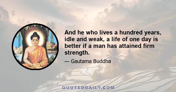 And he who lives a hundred years, idle and weak, a life of one day is better if a man has attained firm strength.