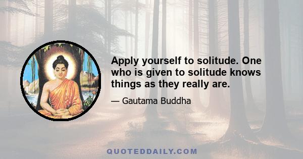 Apply yourself to solitude. One who is given to solitude knows things as they really are.