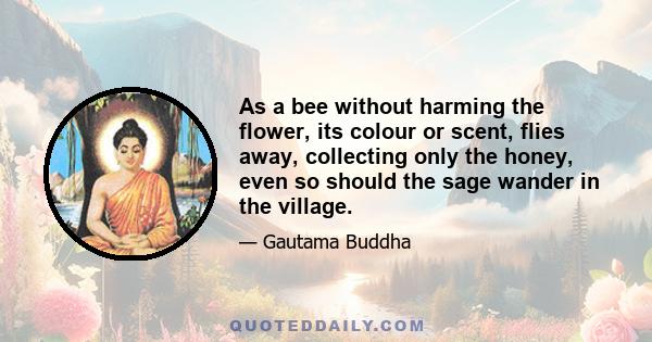 As a bee without harming the flower, its colour or scent, flies away, collecting only the honey, even so should the sage wander in the village.