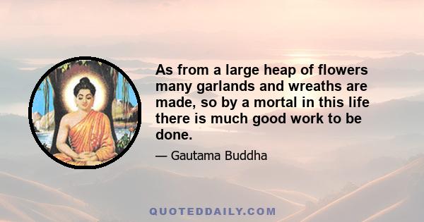 As from a large heap of flowers many garlands and wreaths are made, so by a mortal in this life there is much good work to be done.