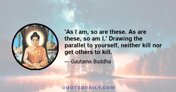 'As I am, so are these. As are these, so am I.' Drawing the parallel to yourself, neither kill nor get others to kill.