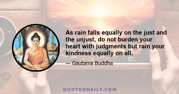 As rain falls equally on the just and the unjust, do not burden your heart with judgments but rain your kindness equally on all.