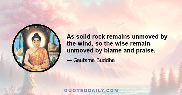 As solid rock remains unmoved by the wind, so the wise remain unmoved by blame and praise.