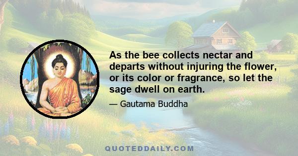 As the bee collects nectar and departs without injuring the flower, or its color or fragrance, so let the sage dwell on earth.