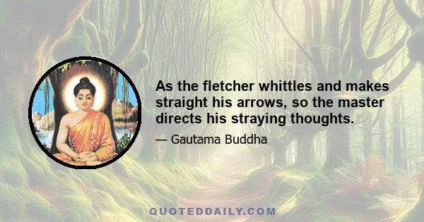 As the fletcher whittles and makes straight his arrows, so the master directs his straying thoughts.