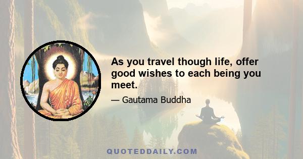 As you travel though life, offer good wishes to each being you meet.