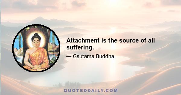 Attachment is the source of all suffering.