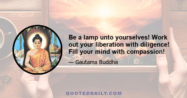 Be a lamp unto yourselves! Work out your liberation with diligence! Fill your mind with compassion!