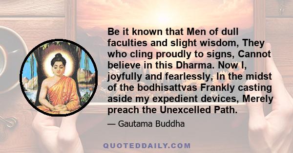 Be it known that Men of dull faculties and slight wisdom, They who cling proudly to signs, Cannot believe in this Dharma. Now I, joyfully and fearlessly, In the midst of the bodhisattvas Frankly casting aside my