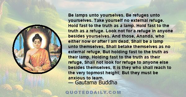 Be lamps unto yourselves. Be refuges unto yourselves. Take yourself no external refuge. Hold fast to the truth as a lamp. Hold fast to the truth as a refuge. Look not for a refuge in anyone besides yourselves. And