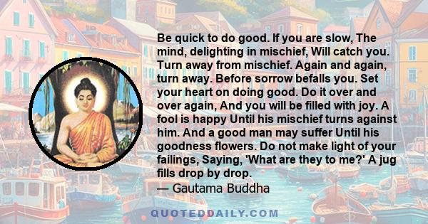 Be quick to do good. If you are slow, The mind, delighting in mischief, Will catch you. Turn away from mischief. Again and again, turn away. Before sorrow befalls you. Set your heart on doing good. Do it over and over