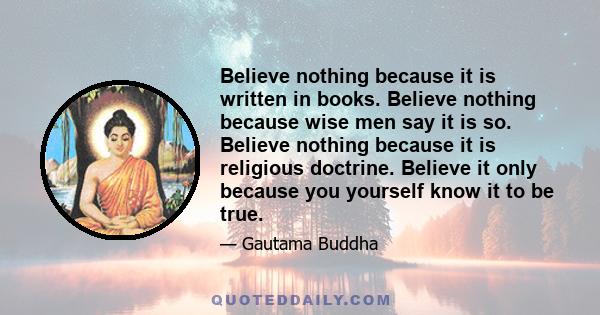 Believe nothing because it is written in books. Believe nothing because wise men say it is so. Believe nothing because it is religious doctrine. Believe it only because you yourself know it to be true.