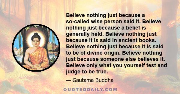 Believe nothing just because a so-called wise person said it. Believe nothing just because a belief is generally held. Believe nothing just because it is said in ancient books. Believe nothing just because it is said to 