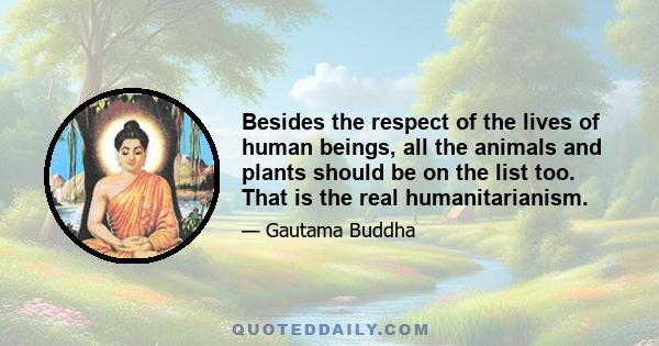 Besides the respect of the lives of human beings, all the animals and plants should be on the list too. That is the real humanitarianism.