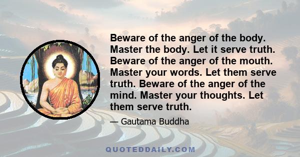 Beware of the anger of the body. Master the body. Let it serve truth. Beware of the anger of the mouth. Master your words. Let them serve truth. Beware of the anger of the mind. Master your thoughts. Let them serve