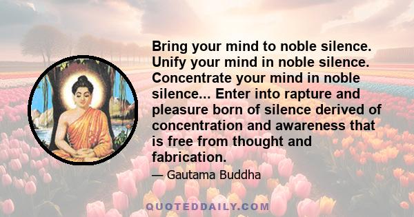 Bring your mind to noble silence. Unify your mind in noble silence. Concentrate your mind in noble silence... Enter into rapture and pleasure born of silence derived of concentration and awareness that is free from