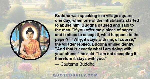 Buddha was speaking in a village square one day, when one of the inhabitants started to abuse him. Buddha paused and said to the man, If you offer me a piece of paper and I refuse to accept it, what happens to the