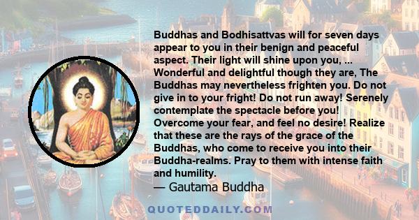 Buddhas and Bodhisattvas will for seven days appear to you in their benign and peaceful aspect. Their light will shine upon you, ... Wonderful and delightful though they are, The Buddhas may nevertheless frighten you.