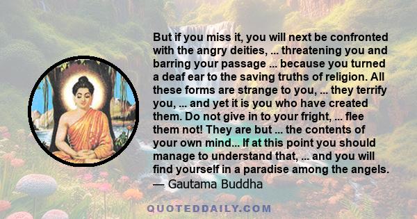 But if you miss it, you will next be confronted with the angry deities, ... threatening you and barring your passage ... because you turned a deaf ear to the saving truths of religion. All these forms are strange to
