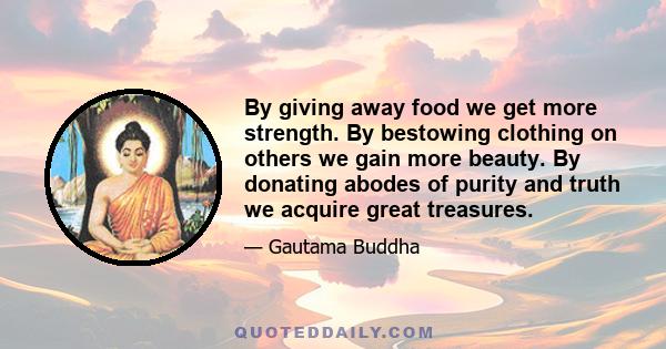 By giving away food we get more strength. By bestowing clothing on others we gain more beauty. By donating abodes of purity and truth we acquire great treasures.